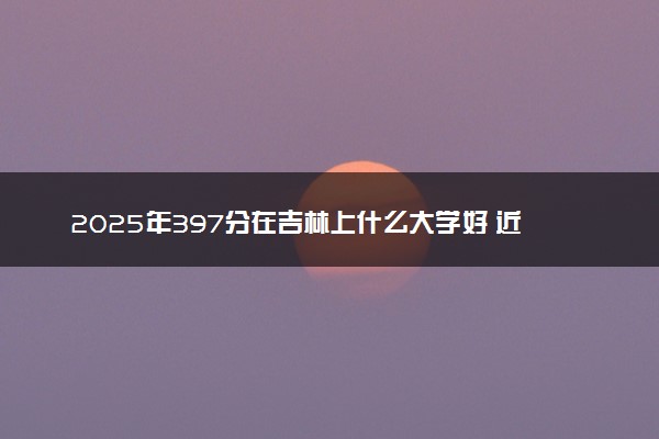 2025年397分在吉林上什么大学好 近三年录取分数线是多少