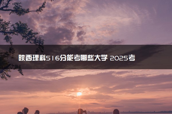 陕西理科516分能考哪些大学 2025考生稳上的大学名单