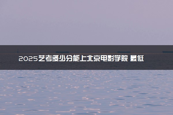 2025艺考多少分能上北京电影学院 最低分数线是多少