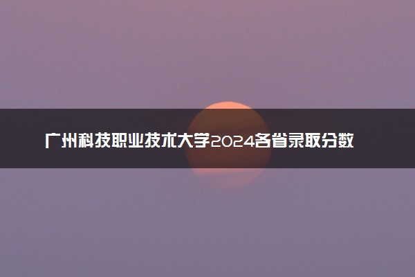 广州科技职业技术大学2024各省录取分数线及最低位次是多少