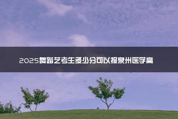 2025舞蹈艺考生多少分可以报泉州医学高等专科学校