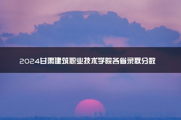 2024甘肃建筑职业技术学院各省录取分数线是多少 最低分及位次