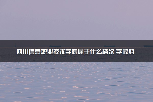 四川信息职业技术学院属于什么档次 学校好不好