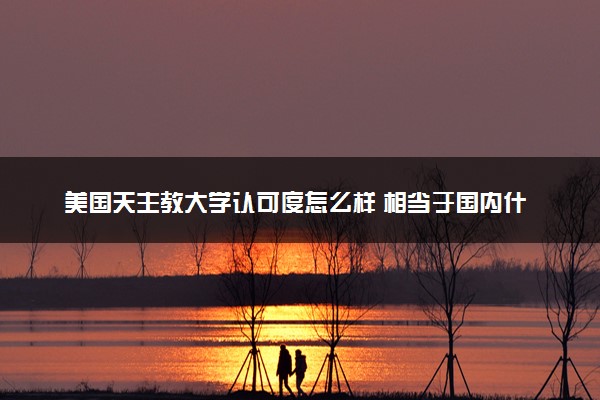 美国天主教大学认可度怎么样 相当于国内什么大学
