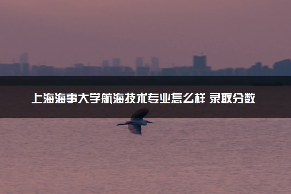 上海海事大学航海技术专业怎么样 录取分数线多少