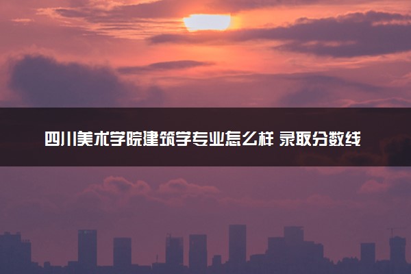 四川美术学院建筑学专业怎么样 录取分数线多少
