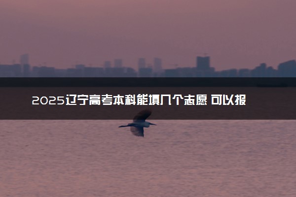 2025辽宁高考本科能填几个志愿 可以报几个学校和专业