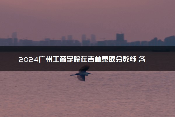 2024广州工商学院在吉林录取分数线 各专业分数及位次