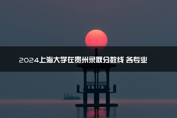 2024上海大学在贵州录取分数线 各专业分数及位次