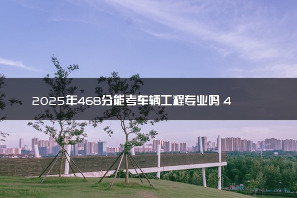 2025年468分能考车辆工程专业吗 468分车辆工程专业大学推荐