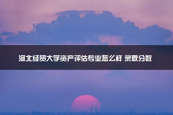 河北经贸大学资产评估专业怎么样 录取分数线多少