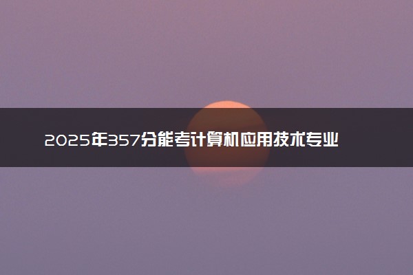 2025年357分能考计算机应用技术专业吗 357分计算机应用技术专业大学推荐