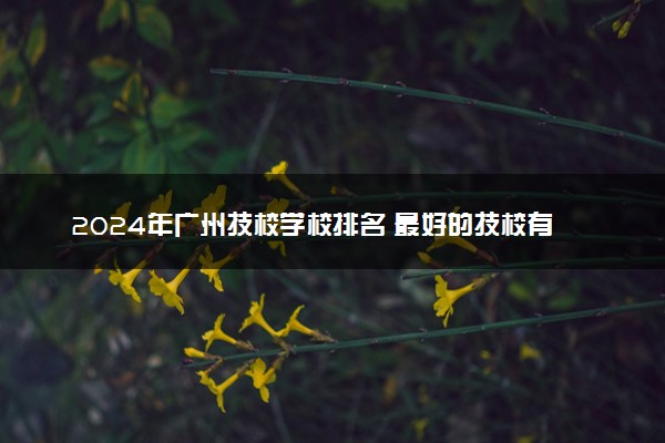 2024年广州技校学校排名 最好的技校有哪些