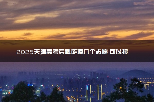 2025天津高考专科能填几个志愿 可以报几个学校和专业
