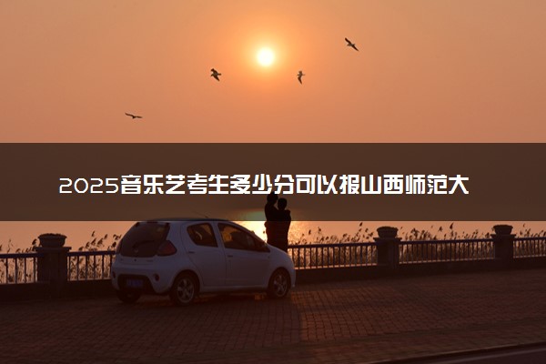 2025音乐艺考生多少分可以报山西师范大学