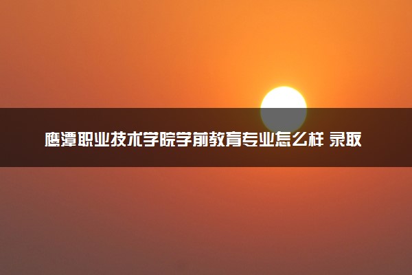 鹰潭职业技术学院学前教育专业怎么样 录取分数线多少