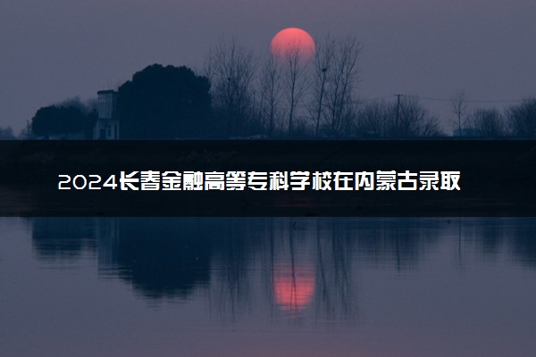 2024长春金融高等专科学校在内蒙古录取分数线 各专业分数及位次