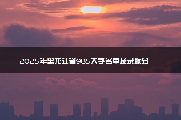 2025年黑龙江省985大学名单及录取分数线 全国排名第几