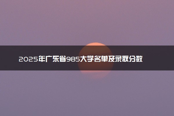 2025年广东省985大学名单及录取分数线 全国排名第几