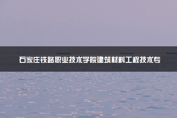 石家庄铁路职业技术学院建筑材料工程技术专业怎么样 录取分数线多少