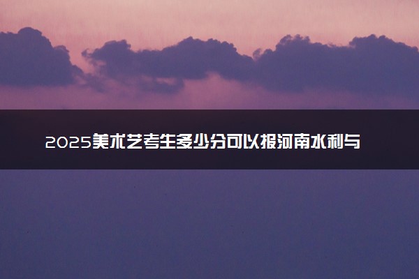 2025美术艺考生多少分可以报河南水利与环境职业学院