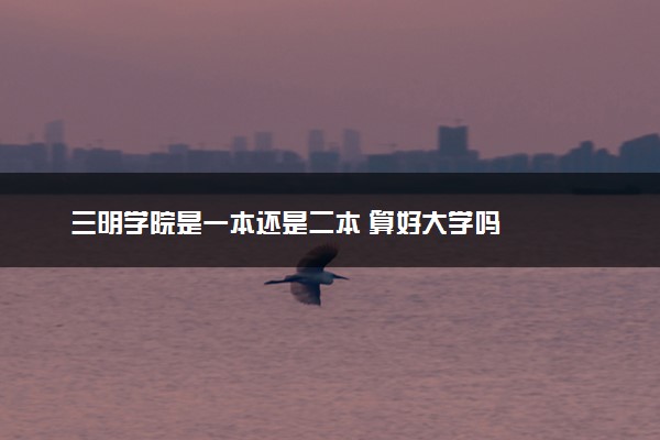 三明学院是一本还是二本 算好大学吗