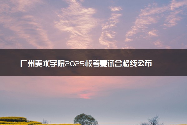 广州美术学院2025校考复试合格线公布 各专业分数线汇总