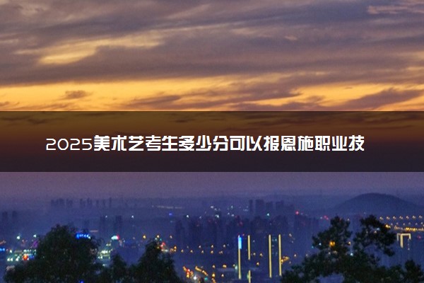 2025美术艺考生多少分可以报恩施职业技术学院