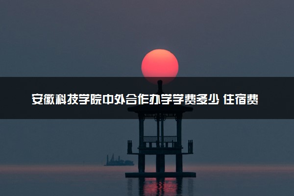 安徽科技学院中外合作办学学费多少 住宿费多少