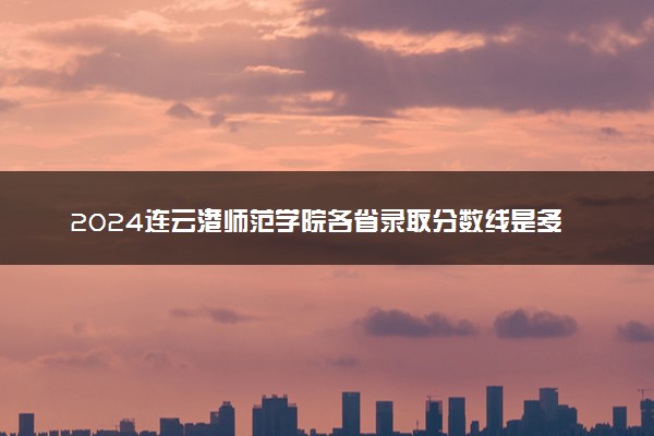2024连云港师范学院各省录取分数线是多少 最低分及位次