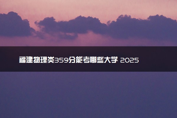 福建物理类359分能考哪些大学 2025考生稳上的大学名单