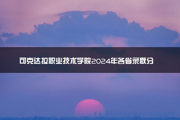 可克达拉职业技术学院2024年各省录取分数线 多少分能考上