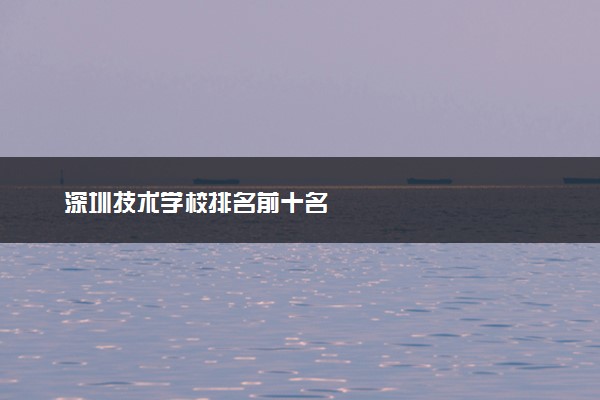 深圳技术学校排名前十名