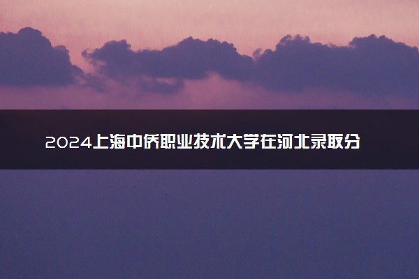 2024上海中侨职业技术大学在河北录取分数线 各专业分数及位次