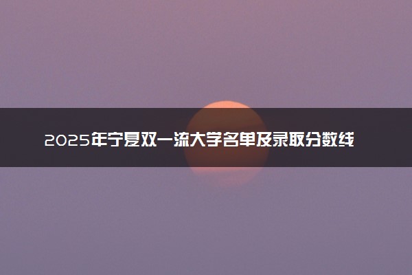 2025年宁夏双一流大学名单及录取分数线 全国排名第几