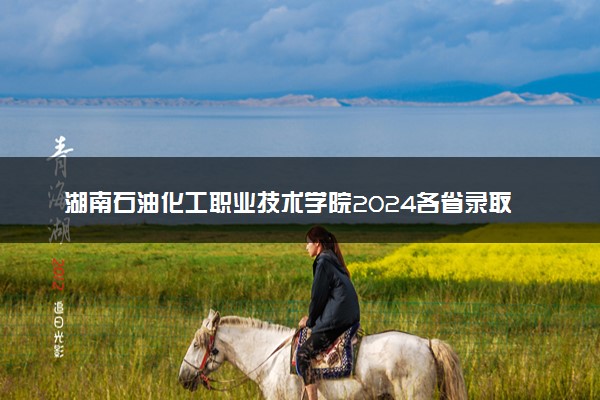湖南石油化工职业技术学院2024各省录取分数线及最低位次是多少