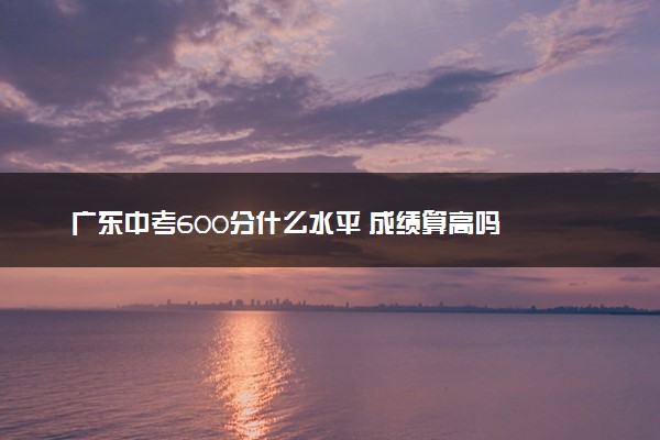 广东中考600分什么水平 成绩算高吗