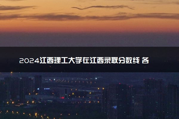 2024江西理工大学在江西录取分数线 各专业分数及位次