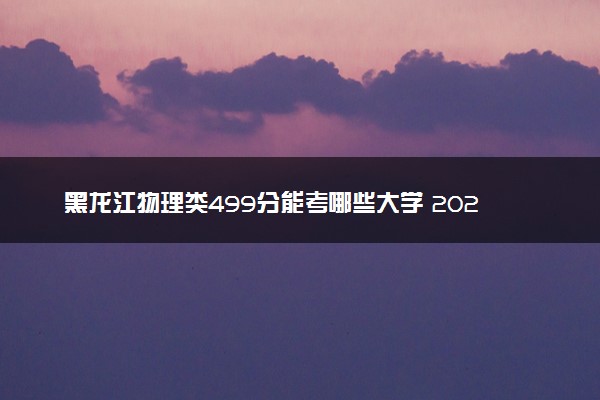 黑龙江物理类499分能考哪些大学 2025考生稳上的大学名单