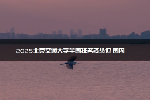 2025北京交通大学全国排名多少位 国内第几名