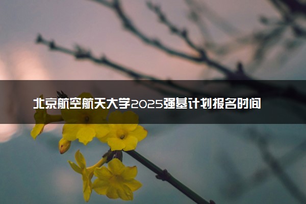 北京航空航天大学2025强基计划报名时间什么时候 多少分入围
