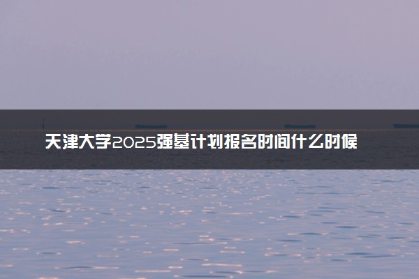 天津大学2025强基计划报名时间什么时候 多少分入围