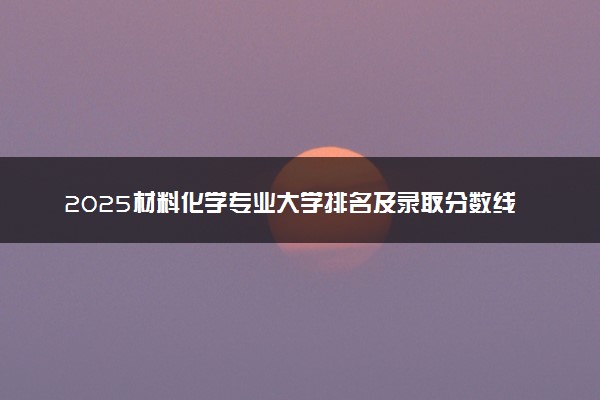 2025材料化学专业大学排名及录取分数线