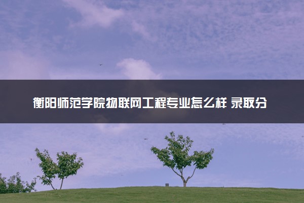 衡阳师范学院物联网工程专业怎么样 录取分数线多少