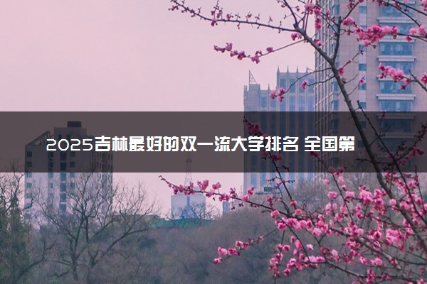 2025吉林最好的双一流大学排名 全国第几名