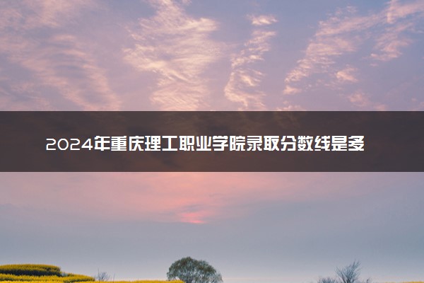 2024年重庆理工职业学院录取分数线是多少 各省最低分数线及位次
