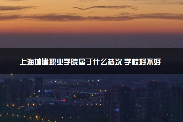 上海城建职业学院属于什么档次 学校好不好