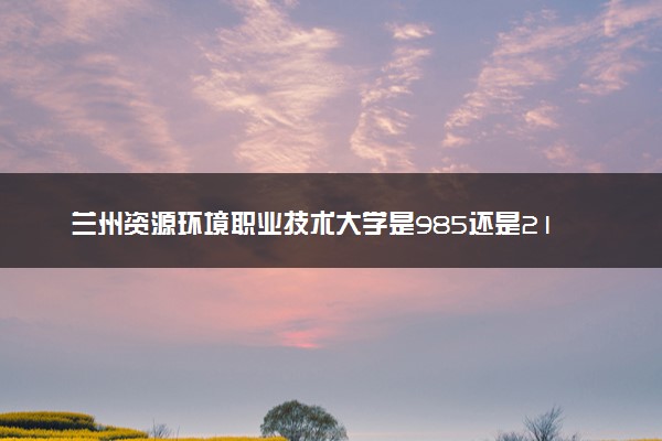 兰州资源环境职业技术大学是985还是211 含金量怎么样