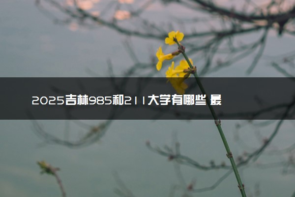 2025吉林985和211大学有哪些 最新排名和分数线