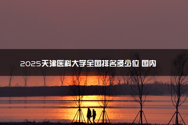 2025天津医科大学全国排名多少位 国内第几名